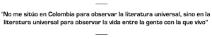 "No me sitúo en Colombia para observar la literatura universal, sino en la literatura universal para observar la vida entre la gente con la que vivo"