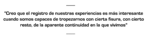 Creo que el registro de nuestras experiencias es a menudo mucho más interesante cuando somos capaces de tropezarnos con cierta fisura, con cierto resto, aunque sea minúsculo, de la aparente continuidad en la que vivimos"