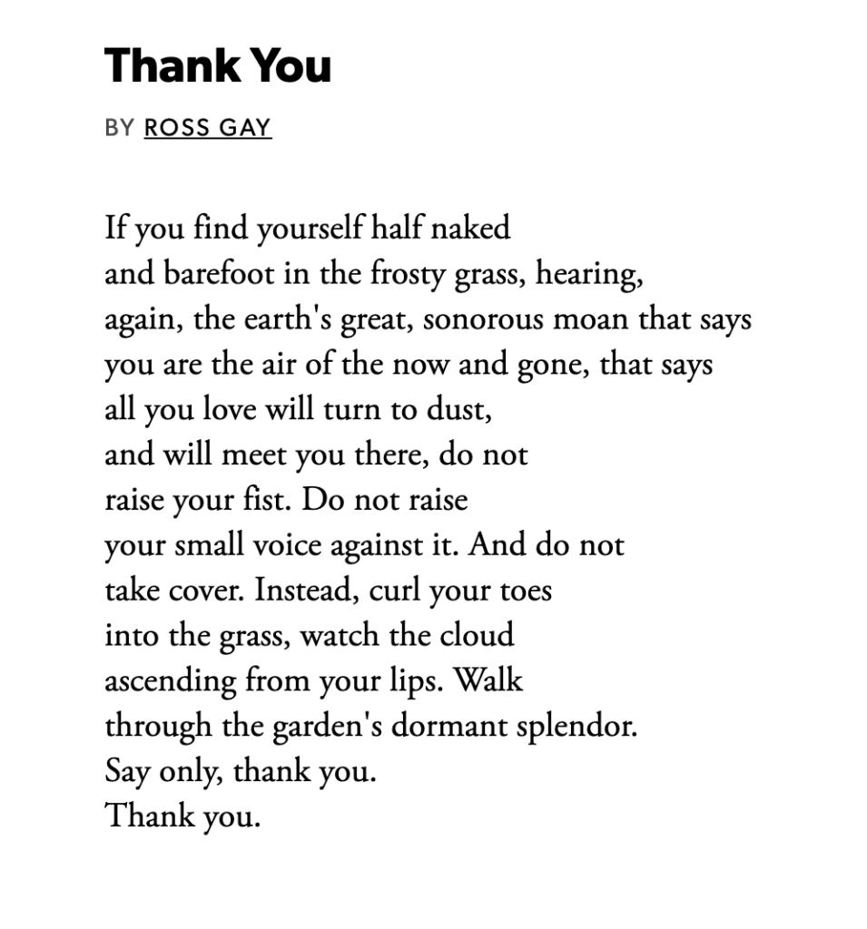 Poem that reads: Thank You BY ROSS GAY If you find yourself half naked and barefoot in the frosty grass, hearing, again, the earth's great, sonorous moan that says you are the air of the now and gone, that says all you love will turn to dust, and will meet you there, do not raise your fist. Do not raise your small voice against it. And do not take cover. Instead, curl your toes into the grass, watch the cloud ascending from your lips. Walk through the garden's dormant splendor. Say only, thank you. Thank you.