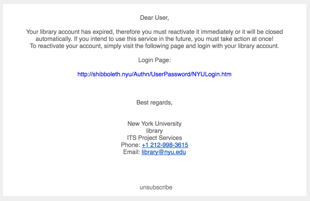 Screenshot of email with the following message "Dear User, Your library account has expired, therefore you must reactivate it immediately or it will be closed automatically. If you intend to use this service in the future, you must take action at once! To reactivate your account, simply visit the following page and login with your library account." The message provides a link to a login page and is signed "Best regards, New York University library ITS Project Services" with an email of "library@nyu.edu". 