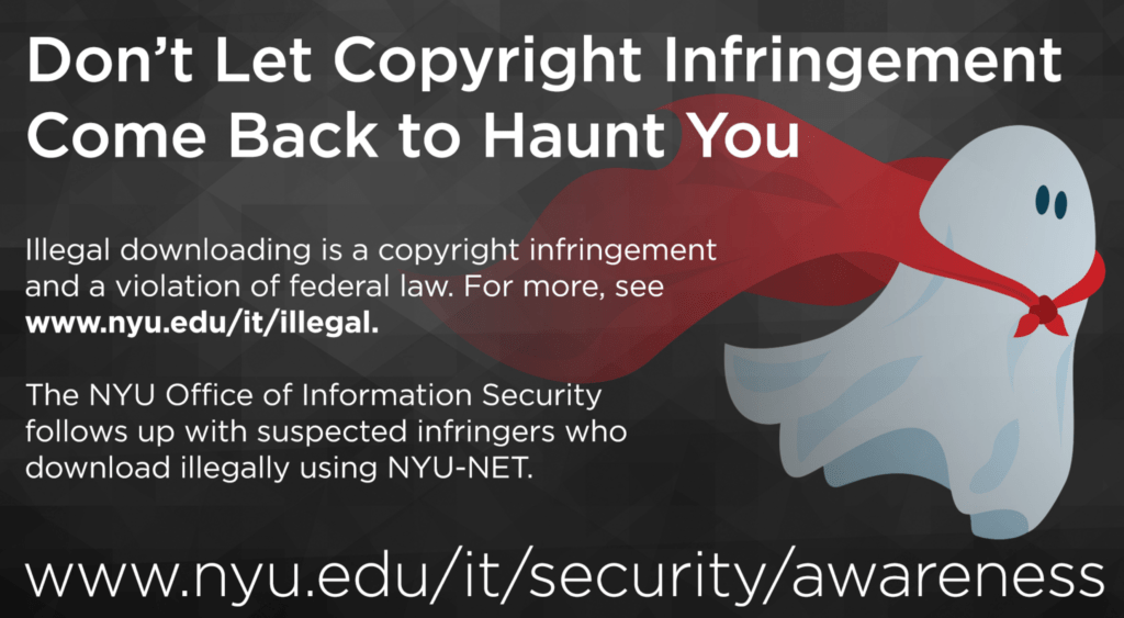 Screenshot of NYU signage with the image of a ghost and the following title text "Don't Let Copyright Infringement Come Back to Haunt You" followed by "Illegal downloading is a copyright infringement and a violation of federal law. For more information see www.nyu.edu/it/illegal. The NYU Office of Information Security follows up with suspected infringers who download illegally using NYU-NET." The following link appears at the bottom of the sign "www.nyu.edu/it/security/awareness".