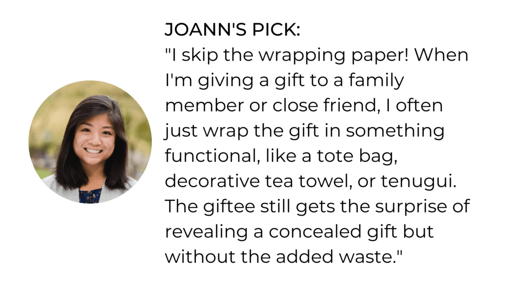 JOANN'S PICK: "I skip the wrapping paper! When I'm giving a gift to a family member or close friend, I often just wrap the gift in something functional, like a tote bag, decorative tea towel, or tenugui. The giftee still gets the surprise of revealing a concealed gift but without the added waste."