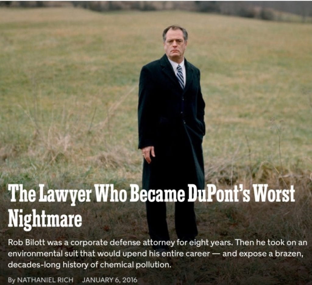 The Lawyer Who Became DuPont’s Worst Nightmare Rob Bilott was a corporate defense attorney for eight years. Then he took on an environmental suit that would upend his entire career — and expose a brazen, decades-long history of chemical pollution. By NATHANIEL RICH January 6, 2016 Rob Bilott on land owned by the Tennants near Parkersburg, W.Va. Bryan Schutmaat for The New York Times Just months before Rob Bilott made partner at Taft Stettinius & Hollister, he received a call on his direct line from a cattle farmer. The farmer, Wilbur Tennant of Parkersburg, W.Va., said that his cows were dying left and right. He believed that the DuPont chemical company, which until recently operated a site in Parkersburg that is more than 35 times the size of the Pentagon, was responsible. Tennant had tried to seek help locally, he said, but DuPont just about owned the entire town. He had been spurned not only by Parkersburg’s lawyers but also by its politicians, journalists, doctors and veterinarians. The farmer was angry and spoke in a heavy Appalachian accent....