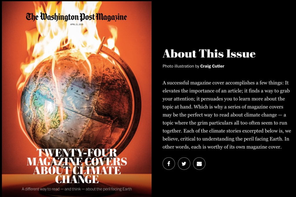 24 Magazine Covers About Climate Change We know that the clock is ticking on climate change, yet the sheer volume of news can make it tough for even the most conscientious citizen to comprehend the full scale of the crisis. So for Earth Day, we created a different way to read about climate change: an all-cover issue of The Washington Post Magazine, with each cover illustrating an aspect of climate change that The Post wrote about in the past year or so. Scroll down to see the stories — and the covers we created to highlight them. Published April 17, 2019