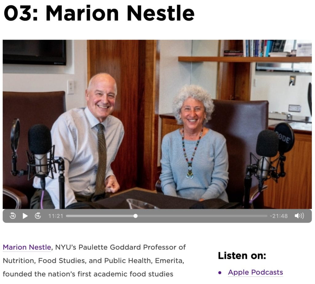 Marion Nestle, NYU’s Paulette Goddard Professor of Nutrition, Food Studies, and Public Health, Emerita, founded the nation’s first academic food studies program at Steinhardt in 1988, helping to forge an interdisciplinary field that looks at food as a complex social and political issue. As a research-based scientist with a PhD in molecular biology, she has examined the role of food marketing on food choice, obesity, and food safety, and emerged as an eminent public voice in challenging the food industry’s claims about the nutritional value of its products. The author of nine books—most recently Unsavory Truth: How Food Companies Skew the Science of What We Eat— Nestle received the James Beard Leadership Award in 2013 and was named the #2 most influential foodie in America (after Michelle Obama) by Michael Pollan in 2011.