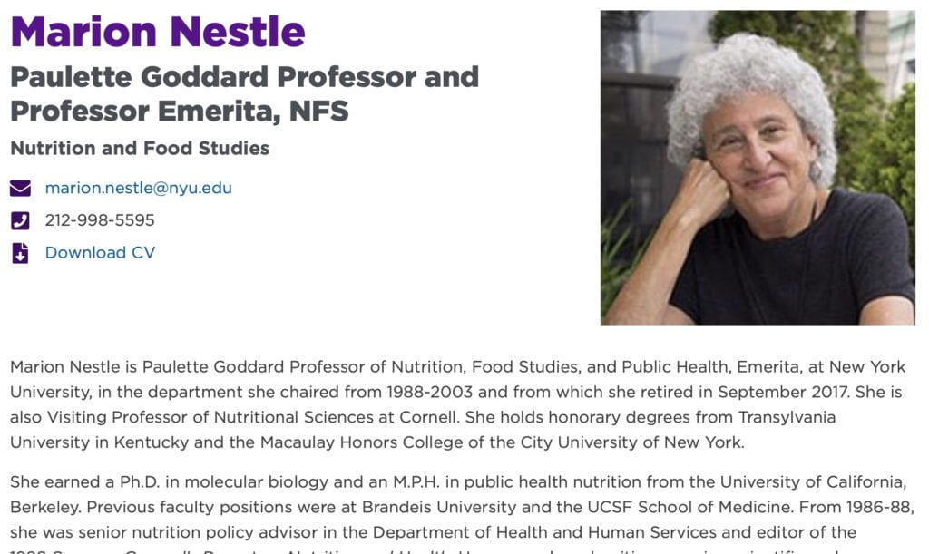 Marion Nestle is Paulette Goddard Professor of Nutrition, Food Studies, and Public Health, Emerita, at New York University, in the department she chaired from 1988-2003 and from which she retired in September 2017. She is also Visiting Professor of Nutritional Sciences at Cornell. She holds honorary degrees from Transylvania University in Kentucky and the Macaulay Honors College of the City University of New York. She earned a Ph.D. in molecular biology and an M.P.H. in public health nutrition from the University of California, Berkeley. Previous faculty positions were at Brandeis University and the UCSF School of Medicine. From 1986-88, she was senior nutrition policy advisor in the Department of Health and Human Services and editor of the 1988 Surgeon General’s Report on Nutrition and Health. Her research and writing examine scientific and socioeconomic influences on food choice and its consequences, emphasizing the role of food industry marketing. She is the author of six prize-winning books: Food Politics: How the Food Industry Influences Nutrition and Health (2002); Safe Food: The Politics of Food Safety (2003); What to Eat (2006); Why Calories Count: From Science to Politics, with Dr. Malden Nesheim (2012); Eat, Drink Vote: An Illustrated Guide to Food Politics (2013); and Soda Politics: Taking on Big Soda (and Winning) in 2015. She also has written two books about pet food, Pet Food Politics: The Chihuahua in the Coal Mine (2008) and Feed Your Pet Right in 2010 (also with Dr. Nesheim). Her most recent book, Unsavory Truth: How Food Companies Skew the Science of What We Eat, was published in 2018 (and translated into Portuguese in 2019). From 2008 to 2013, she wrote a monthly Food Matters column for the San Francisco Chronicle food section. She blogs daily (almost) at www.foodpolitics.com. Her Twitter account, @marionnestle, has been named among the top 10 in health and science by Time Magazine, Science Magazine, and The Guardian, and has more than 145,000 followers. She has received many awards and honors. She received the John Dewey Award for Distinguished Public Service from Bard College in 2010. In 2011, the University of California School of Public Health at Berkeley named her as Public Health Hero. Also in 2011, Michael Pollan ranked her as the #2 most powerful foodie in America (after Michelle Obama), and Mark Bittman ranked her #1 in his list of foodies to be thankful for. She received the James Beard Leadership Award in 2013, and in 2014 the U.S. Healthful Food Council's Innovator of the Year Award and the Public Health Association of New York City's Media Award, among others. In 2016, Soda Politics won literary awards from the James Beard Foundation and the International Association of Culinary Professionals. In 2018, she was named one of the UC Berkeley School of Public Health's 75 most distinguished graduates in 75 years, won a Trailblazer Award from the International Association of Culinary Professionals, and was selected Grande Dame of the year by Les Dames d'Escoffier International. The Hunter College Food Policy Center gave her its first Changemaker Award in 2019.