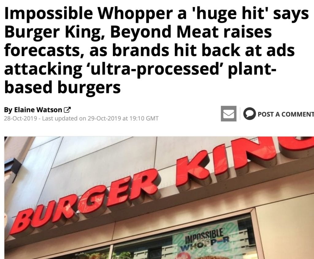 Impossible Whopper a 'huge hit' says Burger King, Beyond Meat raises forecasts, as brands hit back at ads attacking ‘ultra-processed’ plant-based burgers 29-Oct-2019 By Elaine Watson A series of ads attacking the next generation of plant-based burgers as ‘ultra-processed’ products ‘hiding’ scary unpronounceable ingredients is a crude attempt by a “dark-money front group funded by Big Beef to mislead consumers and push propaganda,” claims Impossible Foods, which says its products are “better for people and the planet than the products they replace.” HTTPS://WWW.FOODNAVIGATOR-USA.COM/ARTICLE/2019/10/29/IMPOSSIBLE-WHOPPER-A-HUGE-HIT-SAYS-BURGER-KING-AS-BRAND-HITS-BACK-AT-ADS-ATTACKING-ULTRA-PROCESSED-PLANT-BASED-MEAT 