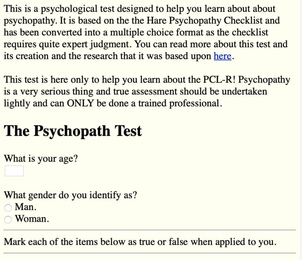 This is a psychological test designed to help you learn about about psychopathy. It is based on the the Hare Psychopathy Checklist and has been converted into a multiple choice format as the checklist requires quite expert judgment. You can read more about this test and its creation and the research that it was based upon here. This test is here only to help you learn about the PCL-R! Psychopathy is a very serious thing and true assessment should be undertaken lightly and can ONLY be done a trained professional.