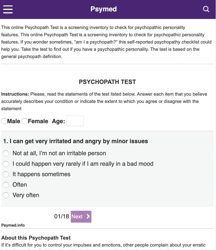 Psymed Addiction tests ADHD Tests Anxiety tests Eating disorders tests Mood disorders tests Personality tests Other Tests Contact us This online Psychopath Test is a screening inventory to check for psychopathic personality features. This online Psychopath Test is a screening inventory to check for psychopathic personality features. If you wonder sometimes, “am I a psychopath?” this self-reported psychopathy checklist could help you. Take the test to find out if you have a psychopathic personality. The test is based on the general psychopath definition. PSYCHOPATH TEST Instructions: Please, read the statements of the test listed below. Answer each item that you believe accurately describes your condition or indicate the extent to which you agree or disagree with the statement Male Female Age: 1. I can get very irritated and angry by minor issues Not at all, I’m not an irritable person I could happen very rarely if I am really in a bad mood It happens sometimes Often Very often 01/18 Next Psymed.info About this Psychopath Test If it’s difficult for you to control your impulses and emotions, other people complain about your erratic behavior, and you find it hard to abide by the common rules of society, you probably have psychopathy. Definition of a psychopath is based on the certain maladaptive and antisocial behavioral patents, and one’s particular perception of himself and society. In the clinical diagnostic definition, psychopathy corresponds with the diagnosis of antisocial personality disorder. This online test helps you to know if you are a psychopath. It provides you with a preliminary psychopathy assessment. If the psychopath quiz results indicate that you have psychopathy, keep in mind that this is only an initial self-screening evaluation, and the diagnosis of antisocial personality disorder has to be confirmed by a mental health professional using diagnostic tools like the psychopathy checklist (pcl-r). Even if antisocial personality disorder is one of the so-called Axis II mental disorders, which are usually life-long psychological problems that first arise in late childhood or early adolescence, some treatment approaches like psychotherapy could help psychopathic individuals how to adapt better to the social environment and change their maladaptive behavioral patterns. 