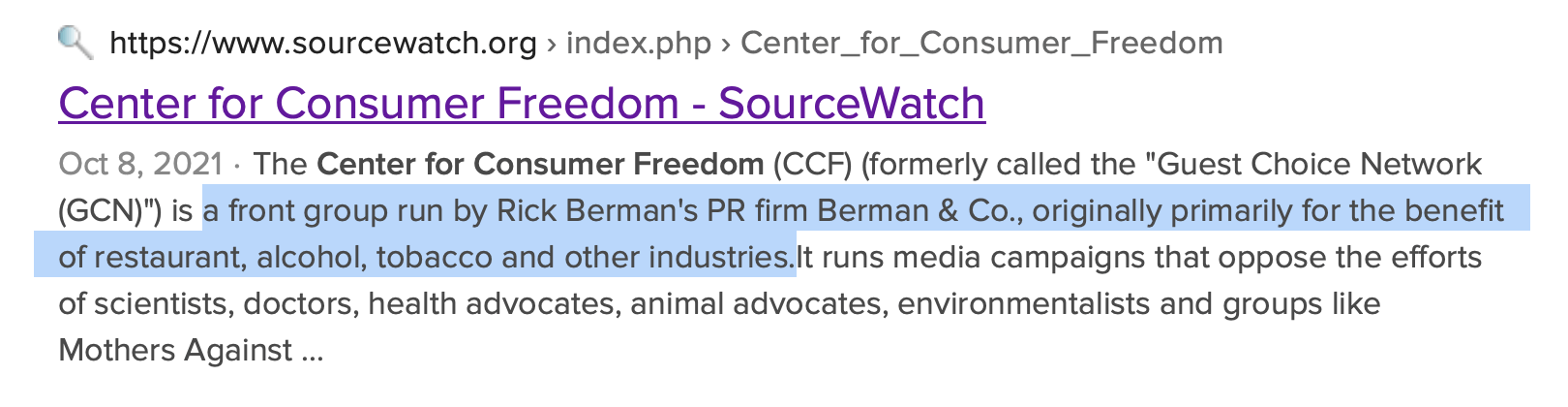 The Center for Consumer Freedom (CCF) (formerly called the "Guest Choice Network (GCN)") is a front group run by Rick Berman's PR firm Berman & Co., originally primarily for the benefit of restaurant, alcohol, tobacco and other industries. It runs media campaigns that oppose the efforts of scientists, doctors, health advocates, animal advocates, environmentalists and groups like Mothers Against Drunk Driving, calling them "the Nanny Culture -- the growing fraternity of food cops, health care enforcers, anti-meat activists, and meddling bureaucrats who 'know what's best for you.'"