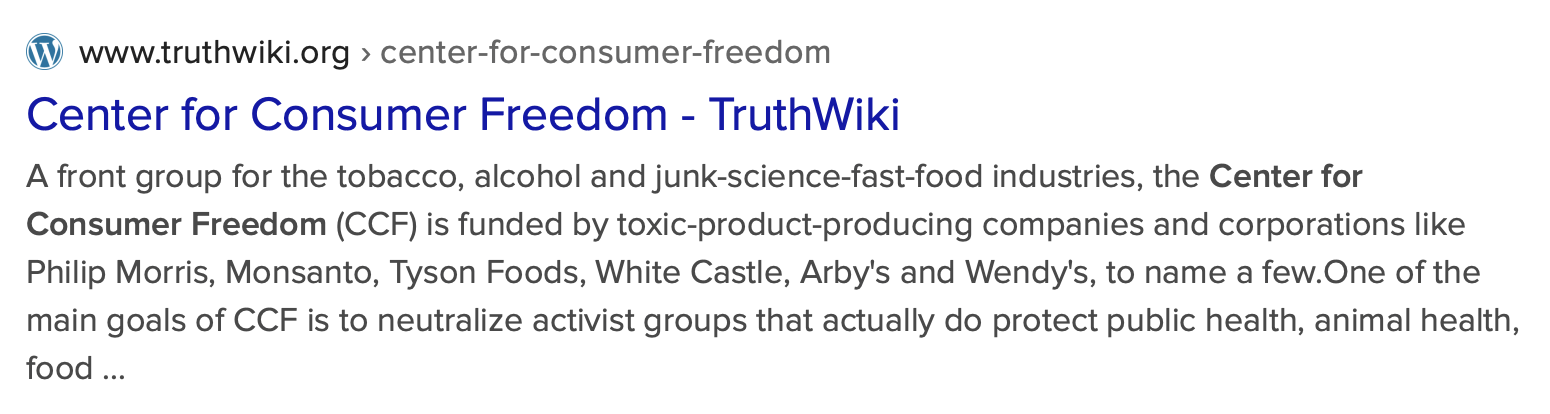 A front group for the tobacco, alcohol and junk-science-fast-food industries, the Center for Consumer Freedom (CCF) is funded by toxic-product-producing companies and corporations like Philip Morris, Monsanto, Tyson Foods, White Castle, Arby’s and Wendy’s, to name a few. One of the main goals of CCF is to neutralize activist groups that actually do protect public health, animal health, food quality and consumer rights. CCF is run by the nefarious Rick Berman and his for-profit PR firm Berman & Co., that uses media campaigns to viciously attack scientists, doctors, health advocates, animal advocates and environmentalists on a regular basis. CCF is registered as a tax-exempt, non-profit organization, but Rick Berman is nothing more than a Washington lobbyist who funnels most of the money ($7 million since 1997) into his own pocket, auspiciously skirting IRS code 501c3. (1)