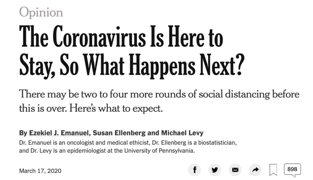 The Coronavirus Is Here to Stay, So What Happens Next? There may be two to four more rounds of social distancing before this is over. Here’s what to expect. By Ezekiel J. Emanuel, Susan Ellenberg and Michael Levy Dr. Emanuel is an oncologist and medical ethicist, Dr. Ellenberg is a biostatistician, and Dr. Levy is an epidemiologist at the University of Pennsylvania. March 17, 2020