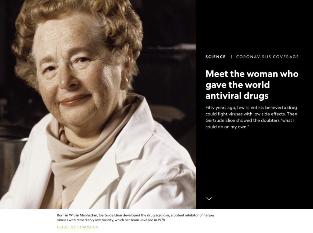 National Geographic: Meet the woman who gave the world antiviral drugs Fifty years ago, few scientists believed a drug could fight viruses with low side effects. Then Gertrude Elion showed the doubters "what I could do on my own.