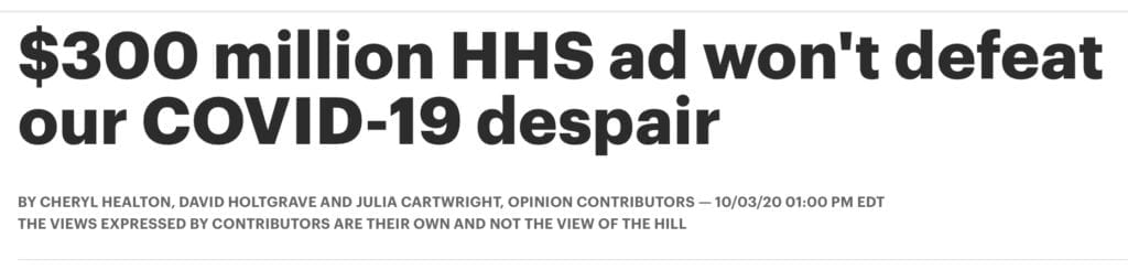 The U.S. Department of Health and Human Services is poised to spend $300 million of your hard-earned dollars on creating and airing public service announcements to prompt you to feel less despair about the global pandemic and the 208,000 mothers, fathers, sons, daughters and friends whose lives have already been claimed by COVID-19 and the thousands more who will be sacrificed to it this fall. In recognition of Friday's news of an outbreak of COVID-19 in the White House, including the president and first lady, let us sincerely hope lives in the White House are spared, but that this ill-advised ad campaign is not. ADVERTISEMENT This “Covid-19 immediate surge public advertising and awareness campaign” isn’t being orchestrated by anyone with experience changing social norms to improve health behavior such as mask-wearing, social distancing, hand washing, or the critical role of vaccination, once available. It is instead propaganda aimed at distracting you from the deeply unfortunate facts. It isn’t science-based, it isn’t being evaluated and it isn’t being vetted and approved by trusted public health officials at the Centers for Disease Control and Prevention (CDC), who are desperately fighting behind the scenes to stick to the facts and safeguard the public health against White House interference. Instead, these funds have been diverted away from the CDC’s life-saving work for this expensive public relations sideshow lacking any public health goals or legitimate purpose. As public health and communications professionals who have decades of experience developing and launching proven-effective urgent life-saving public health educational campaigns, we are appalled at the misuse of these funds and resultant, terrible opportunity costs. These precious resources should instead have been devoted to contributing to more effective efforts such as markedly increasing mask use, helping to bring SARS-CoV-2 testing closer to the needed scale in the nation, the rapid development of effective treatments to safeguard our vulnerable populations' health, and taking evidence-based steps to safely jumpstart our economy and reopen schools without putting lives (including frontline workers’ lives) at risk. Further, the resources for this campaign could have gone into the rapid development of a truly comprehensive national COVID-19 strategy; now the U.S. does not have a comprehensive national COVID-19 strategy, and one is desperately needed to deliver a more effective response and to ensure accountability and mid-course corrections when efforts fall short. The current patchwork quilt approach to addressing COVID-19 is producing a patchwork quilt of infections, hospitalizations and deaths, and it threatens needed access to care and prevention services for all. To be effective, behavior change campaigns of this kind require extensive pre-and post-evaluation, deep understanding of the target audience and sustained messaging. A “one and done” set of PSAs before the election involving loyalists instead of public health experts not only will not help but will likely only serve to tear apart our already divided nation further and, worse, potentially create COVID-19 complacency when vigilance is needed most as we move into a period of extreme risk when this virus and influenza may combine to make for an especially difficult fall and winter. ADVERTISEMENT But this campaign isn’t really intended to improve public health. This campaign is being developed at taxpayer expense to drive down concern about the gravest health threat facing the nation before Nov. 3rd. Media reports now suggest that the celebrities originally targeted for inclusion in the campaign are beginning to withdraw or avoid the effort given the emerging negative attention this campaign has drawn; we submit that it is simply time to end the development of this campaign once and for all and devote the resources once again to truly life-saving, evidence-based strategies. If this Trojan Horse cannot be stopped in its tracks, then perhaps the ads should come with a warning from the Surgeon General: These messages are meant to soothe your feelings about the risk of COVID-19; they are not meant to provide you with meaningful assistance in actually protecting yourself, your family and your community from this deadly virus. Use them at your own risk. 