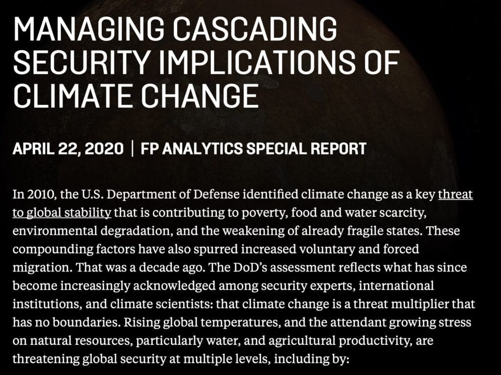 MANAGING CASCADING SECURITY IMPLICATIONS OF CLIMATE CHANGE APRIL 22, 2020 | FP ANALYTICS SPECIAL REPORT In 2010, the U.S. Department of Defense identified climate change as a key threat to global stability that is contributing to poverty, food and water scarcity, environmental degradation, and the weakening of already fragile states. These compounding factors have also spurred increased voluntary and forced migration. That was a decade ago. The DoD’s assessment reflects what has since become increasingly acknowledged among security experts, international institutions, and climate scientists: that climate change is a threat multiplier that has no boundaries. Rising global temperatures, and the attendant growing stress on natural resources, particularly water, and agricultural productivity, are threatening global security at multiple levels