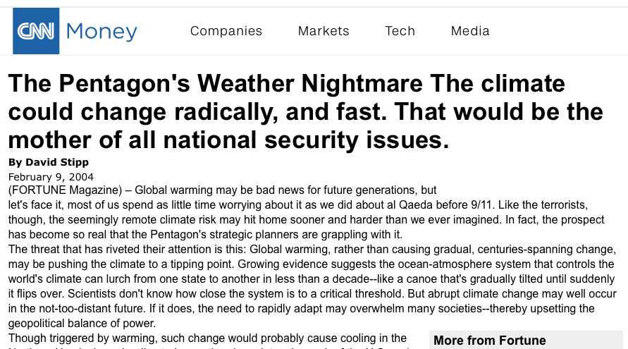 The Pentagon's Weather Nightmare The climate could change radically, and fast. That would be the mother of all national security issues. (FORTUNE Magazine) By David Stipp February 9, 2004 (FORTUNE Magazine) – Global warming may be bad news for future generations, but let's face it, most of us spend as little time worrying about it as we did about al Qaeda before 9/11. Like the terrorists, though, the seemingly remote climate risk may hit home sooner and harder than we ever imagined. In fact, the prospect has become so real that the Pentagon's strategic planners are grappling with it. The threat that has riveted their attention is this: Global warming, rather than causing gradual, centuries-spanning change, may be pushing the climate to a tipping point. Growing evidence suggests the ocean-atmosphere system that controls the world's climate can lurch from one state to another in less than a decade--like a canoe that's gradually tilted until suddenly it flips over. Scientists don't know how close the system is to a critical threshold. But abrupt climate change may well occur in the not-too-distant future. If it does, the need to rapidly adapt may overwhelm many societies--thereby upsetting the geopolitical balance of power. More from Fortune Will Mmmhops be a hit? NBA confirms L.A. Clippers sale to ex-Microsoft CEO Steve Ballmer FBI and SEC probe into Carl Icahn and golfer Phil Mickelson FORTUNE 500 Current Issue Subscribe to Fortune Though triggered by warming, such change would probably cause cooling in the Northern Hemisphere, leading to longer, harsher winters in much of the U.S. and Europe. Worse, it would cause massive droughts, turning farmland to dust bowls and forests to ashes. Picture last fall's California wildfires as a regular thing. Or imagine similar disasters destabilizing nuclear powers such as Pakistan or Russia--it's easy to see why the Pentagon has become interested in abrupt climate change. Climate researchers began getting serious