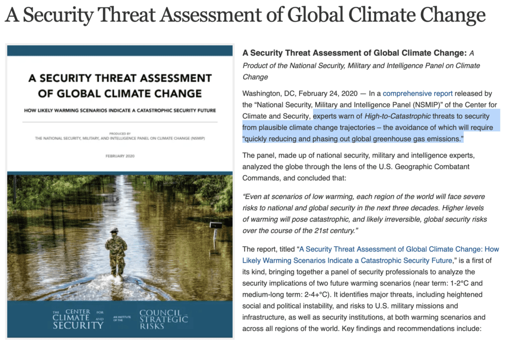 A Security Threat Assessment of Global Climate Change: A Product of the National Security, Military and Intelligence Panel on Climate Change  Washington, DC, February 24, 2020 — In a comprehensive report released by the “National Security, Military and Intelligence Panel (NSMIP)” of the Center for Climate and Security, experts warn of High-to-Catastrophic threats to security from plausible climate change trajectories – the avoidance of which will require “quickly reducing and phasing out global greenhouse gas emissions.”  The panel, made up of national security, military and intelligence experts, analyzed the globe through the lens of the U.S. Geographic Combatant Commands, and concluded that:  “Even at scenarios of low warming, each region of the world will face severe risks to national and global security in the next three decades. Higher levels of warming will pose catastrophic, and likely irreversible, global security risks over the course of the 21st century.”  The report, titled “A Security Threat Assessment of Global Climate Change: How Likely Warming Scenarios Indicate a Catastrophic Security Future,” is a first of its kind, bringing together a panel of security professionals to analyze the security implications of two future warming scenarios (near term: 1-2°C and medium-long term: 2-4+°C). It identifies major threats, including heightened social and political instability, and risks to U.S. military missions and infrastructure, as well as security institutions, at both warming scenarios and across all regions of the world. Key findings and recommendations include...