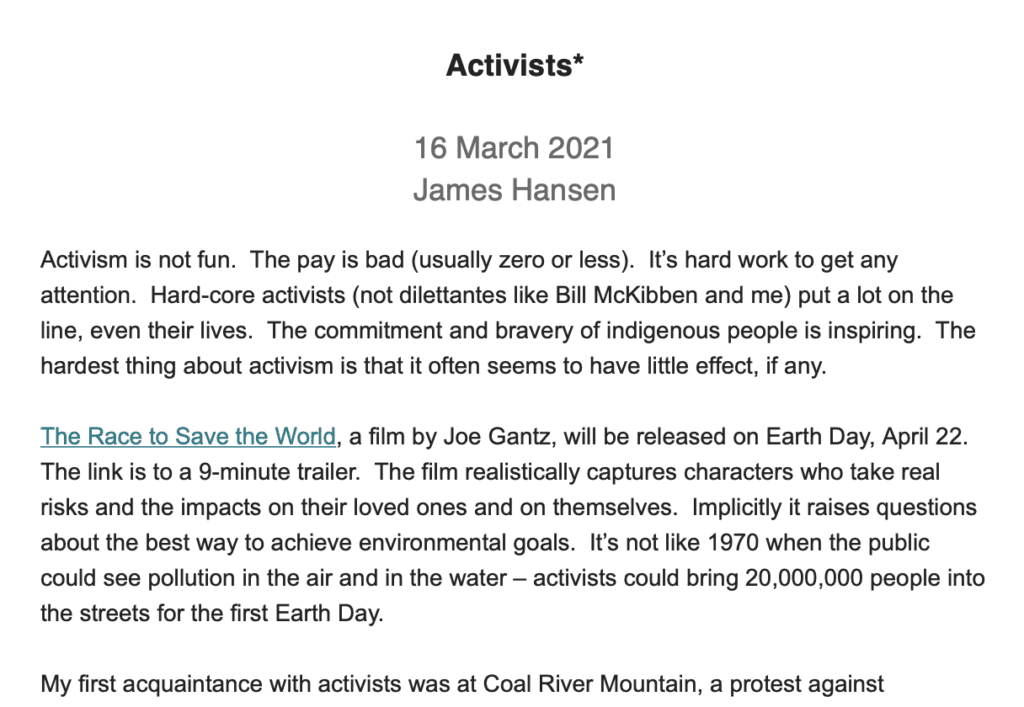 Activists* 16 March 2021 James Hansen Activism is not fun. The pay is bad (usually zero or less). It’s hard work to get any attention. Hard-core activists (not dilettantes like Bill McKibben and me) put a lot on the line, even their lives. The commitment and bravery of indigenous people is inspiring. The hardest thing about activism is that it often seems to have little effect, if any. The Race to Save the World, a film by Joe Gantz, will be released on Earth Day, April 22. The link is to a 9-minute trailer. The film realistically captures characters who take real risks and the impacts on their loved ones and on themselves. Implicitly it raises questions about the best way to achieve environmental goals. It’s not like 1970 when the public could see pollution in the air and in the water – activists could bring 20,000,000 people into the streets for the first Earth Day. My first acquaintance with activists was at Coal River Mountain, a protest against mountaintop removal led by Larry Gibson and Judy Bonds. Surely, we have solved that horrific assault on the environment by now, right? Nope. Vernon Haltom of Coal River Mountain Watch tells me that it’s still happening and leases for such mining are still being obtained. Can somebody please let Joe Biden, John Kerry and Gina McCarthy know about it? Judy Bonds and Larry Gibson are no longer with us, having died young, as is all too common in Appalachia.