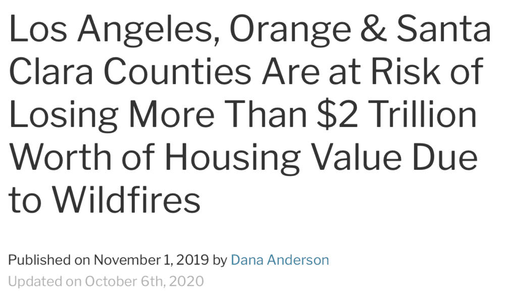 California Redfin agents say this year’s relentless wildfires, along with sky-high insurance premiums and mandatory electricity shutdowns, are causing residents to move away from fire-prone areas and buyers to question purchasing homes in dangerous parts of the state. Four counties in California top the list of places at risk of losing the most housing value due to destruction from wildfires. Los Angeles County, home to more than $1.2 trillion worth of homes and one of the regions most susceptible to wildfires in the U.S., stands to lose the most housing value. Next come Orange County ($502.6 billion in total housing value), Santa Clara County ($488.5 billion) and San Diego County ($417.6 billion). Although the areas most at risk for wildfires–those that experienced more than 20 wildfires from 1960 through 2016–account for just 4 percent of all U.S. households, those homes account for 8.1 percent of total U.S. housing value, or $2 trillion worth of housing.