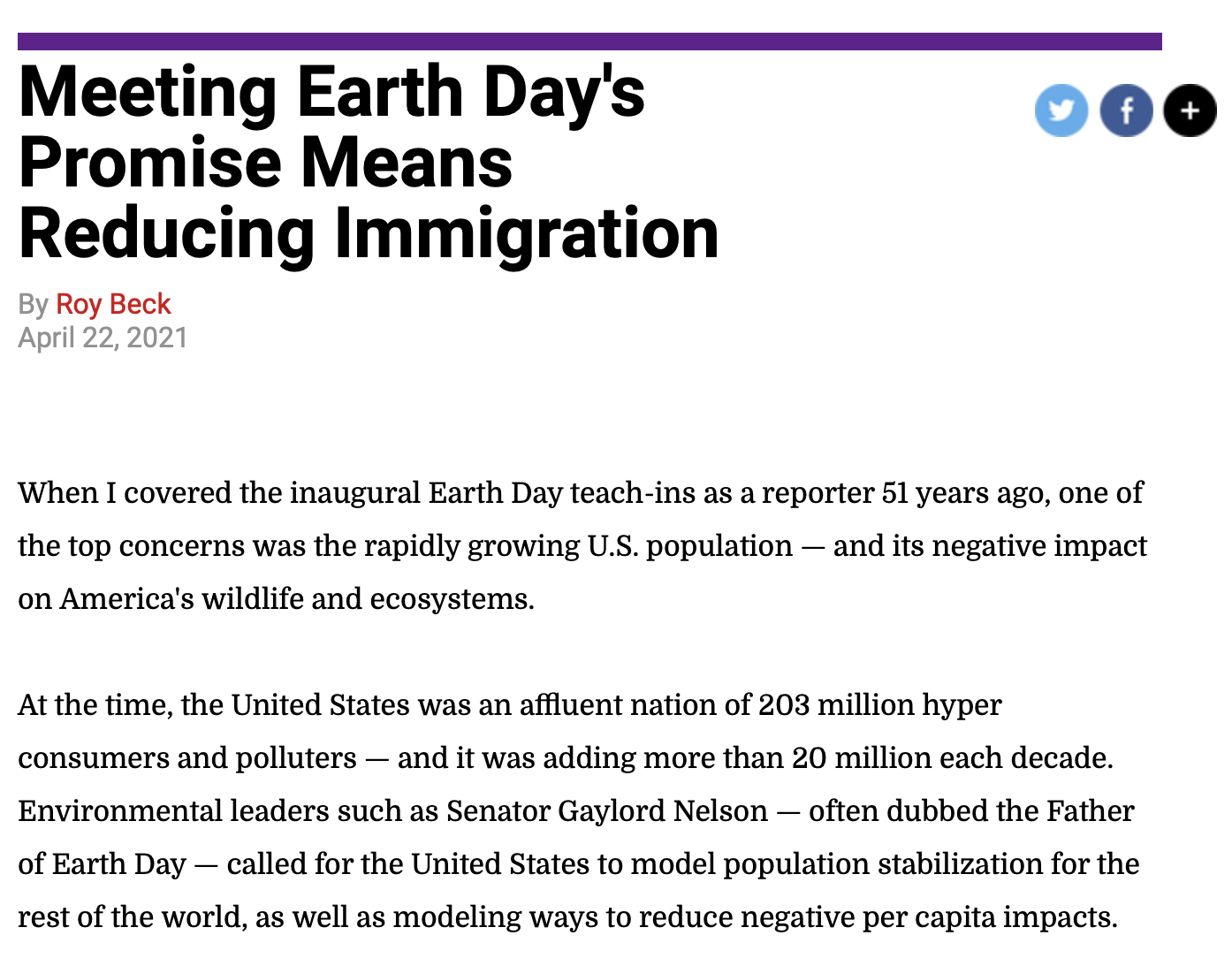 Meeting Earth Day's Promise Means Reducing Immigration By Roy Beck April 22, 2021 When I covered the inaugural Earth Day teach-ins as a reporter 51 years ago, one of the top concerns was the rapidly growing U.S. population — and its negative impact on America's wildlife and ecosystems. At the time, the United States was an affluent nation of 203 million hyper consumers and polluters — and it was adding more than 20 million each decade. Environmental leaders such as Senator Gaylord Nelson — often dubbed the Father of Earth Day — called for the United States to model population stabilization for the rest of the world, as well as modeling ways to reduce negative per capita impacts. Over the last half-century, the United States has done well as an international model for environmental laws and institutions, cleaning the air, and a number of other accomplishments, while struggling to greatly reduce per capita resource consumption and waste. 