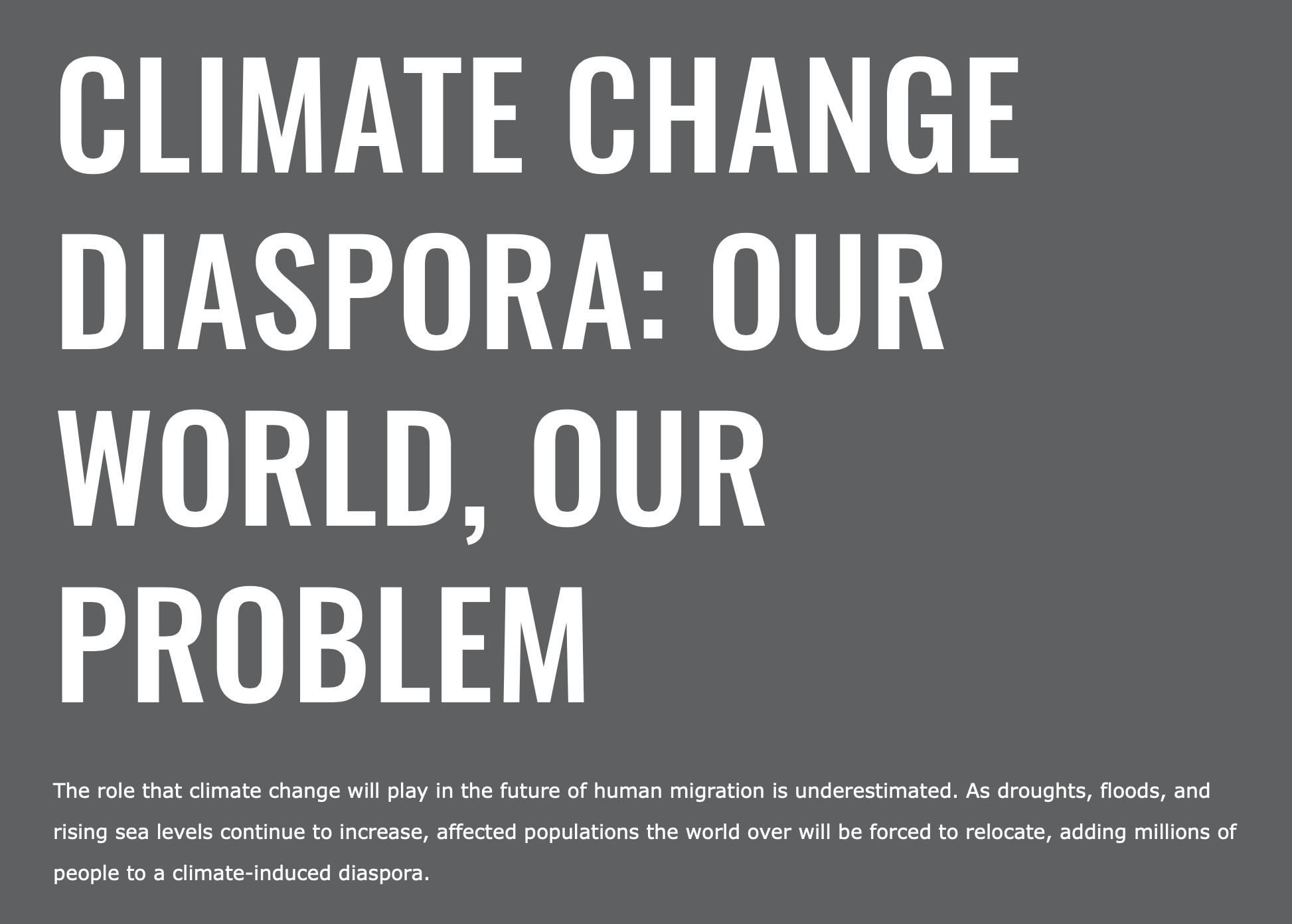 CLIMATE CHANGE DIASPORA: OUR WORLD, OUR PROBLEM The role that climate change will play in the future of human migration is underestimated. As droughts, floods, and rising sea levels continue to increase, affected populations the world over will be forced to relocate, adding millions of people to a climate-induced diaspora. On April 22nd Andrew Harper, Special Advisor on Climate Action to the United Nations High Commissioner for Refugees (UNHCR), NYU Provost K. E. Fleming, Dr. David Holland, Denise Holland, Vice Provost Yanoula Athanassakis, and Peter Terezakis for a special one-hour Earth Day discussion on the coming climate diaspora. Climate Change Diaspora: Our World, Our Problem was a discussion on how mitigating climate-related displacement and migration will become one of humanity’s greatest challenges.