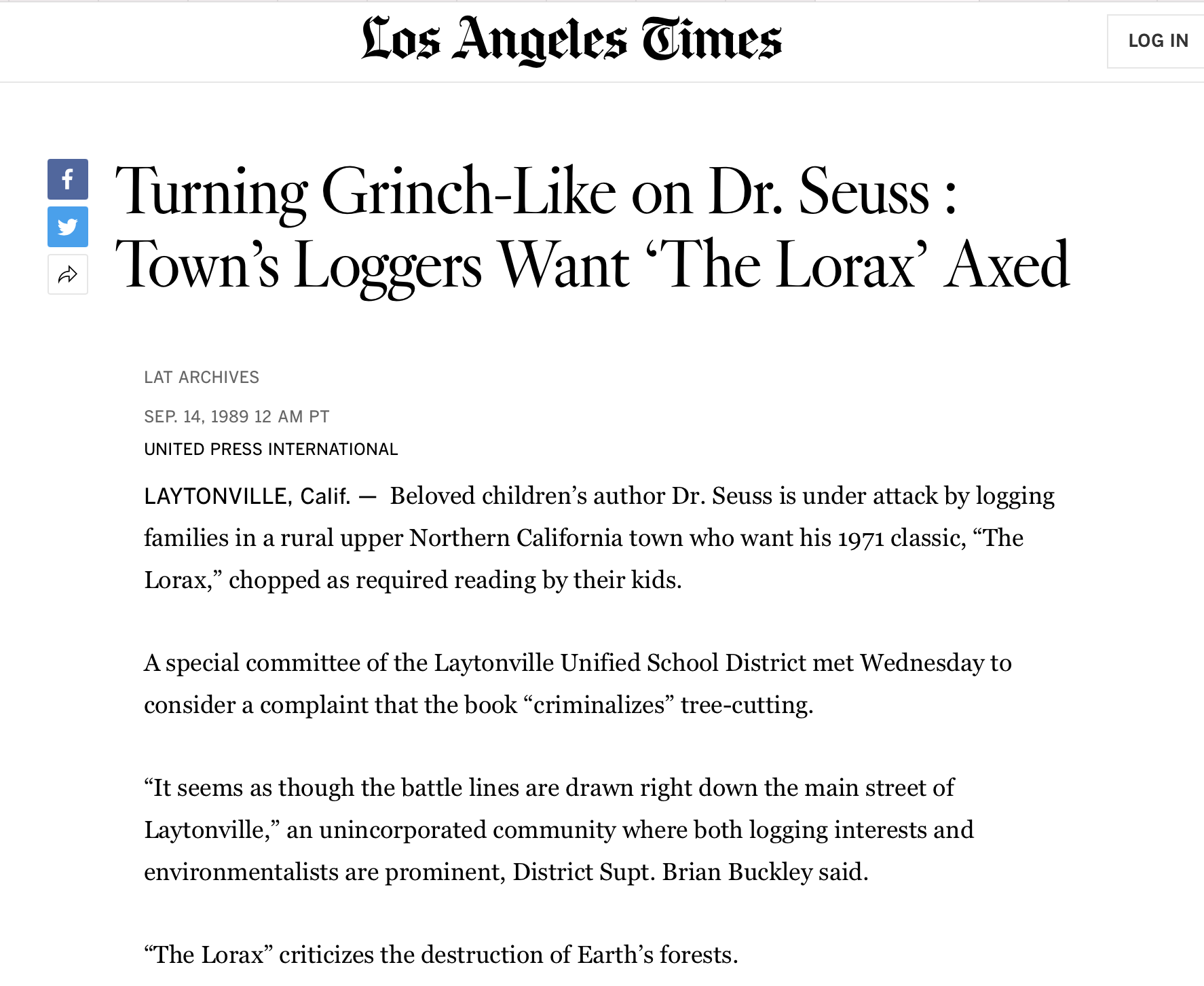 Turning Grinch-Like on Dr. Seuss : Town’s Loggers Want ‘The Lorax’ Axed LAT ARCHIVES SEP. 14, 1989 12 AM PT UNITED PRESS INTERNATIONAL LAYTONVILLE, Calif. — Beloved children’s author Dr. Seuss is under attack by logging families in a rural upper Northern California town who want his 1971 classic, “The Lorax,” chopped as required reading by their kids. A special committee of the Laytonville Unified School District met Wednesday to consider a complaint that the book “criminalizes” tree-cutting. “It seems as though the battle lines are drawn right down the main street of Laytonville,” an unincorporated community where both logging interests and environmentalists are prominent, District Supt. Brian Buckley said. “The Lorax” criticizes the destruction of Earth’s forests. Teachers of the Mendocino County community, for the second year and with approval of the school board, have placed “The Lorax” on its required reading lis