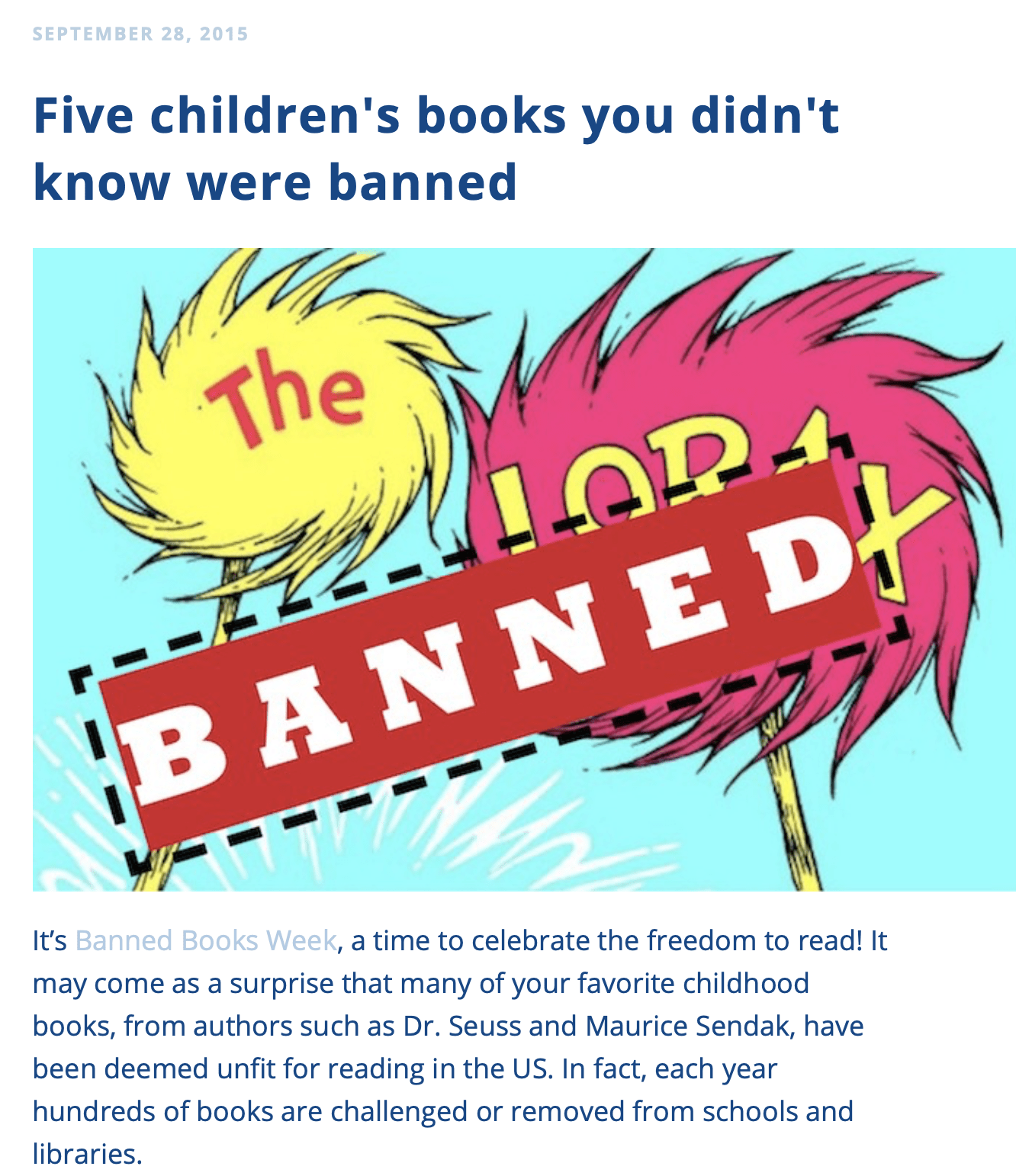 It’s Banned Books Week, a time to celebrate the freedom to read! It may come as a surprise that many of your favorite childhood books, from authors such as Dr. Seuss and Maurice Sendak, have been deemed unfit for reading in the US. In fact, each year hundreds of books are challenged or removed from schools and libraries. Banned books have existed for centuries, but here is a list of five familiar children’s books you probably didn’t know were banned.