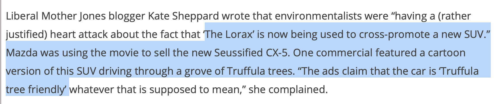 Liberal Mother Jones blogger Kate Sheppard wrote that environmentalists were “having a (rather justified) heart attack about the fact that ‘The Lorax’ is now being used to cross-promote a new SUV.” Mazda was using the movie to sell the new Seussified CX-5. One commercial featured a cartoon version of this SUV driving through a grove of Truffula trees. “The ads claim that the car is ‘Truffula tree friendly’ whatever that is supposed to mean,” she complained. The film, she wrote, “includes a musical number … about how capitalism is awesome and everyone needs a Thneed,” the silly, woven all-purpose product made from tufts of the Truffula trees “which plays over a scene of his (the Once-ler’s) company decimating the landscape with all its biggering and bigg