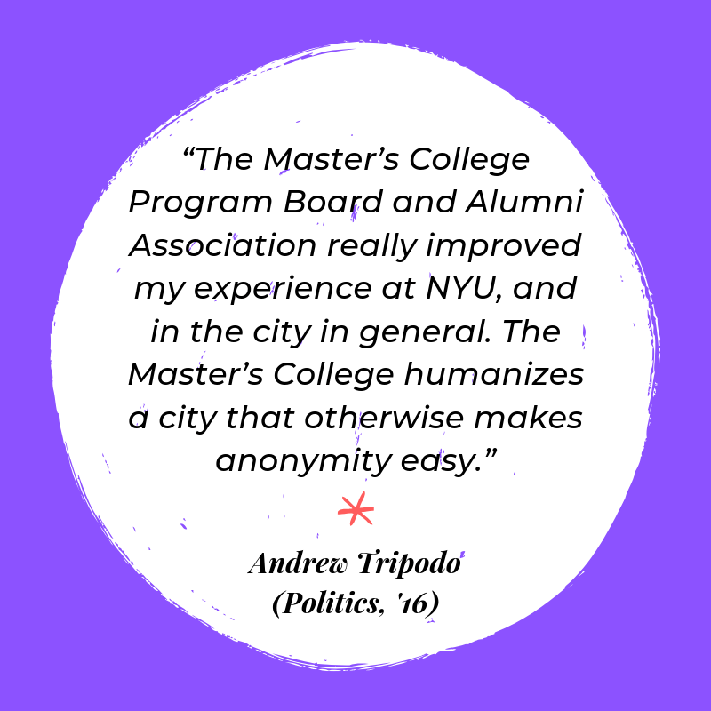 “The Master’s College Program Board and Alumni Association really improved my experience at NYU, and in the city in general. The Master’s College humanizes a city that otherwise makes anonymity easy.” - Andrew Tripodo (Politics, '16)