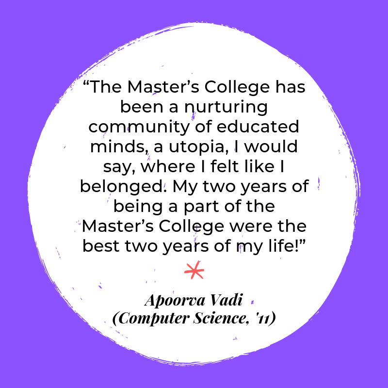 “The Master’s College has been a nurturing community of educated minds, a utopia, I would say, where I felt like I belonged. My two years of being a part of the Master’s College were the best two years of my life!” - Apoorva Vadi (Computer Science, '11).