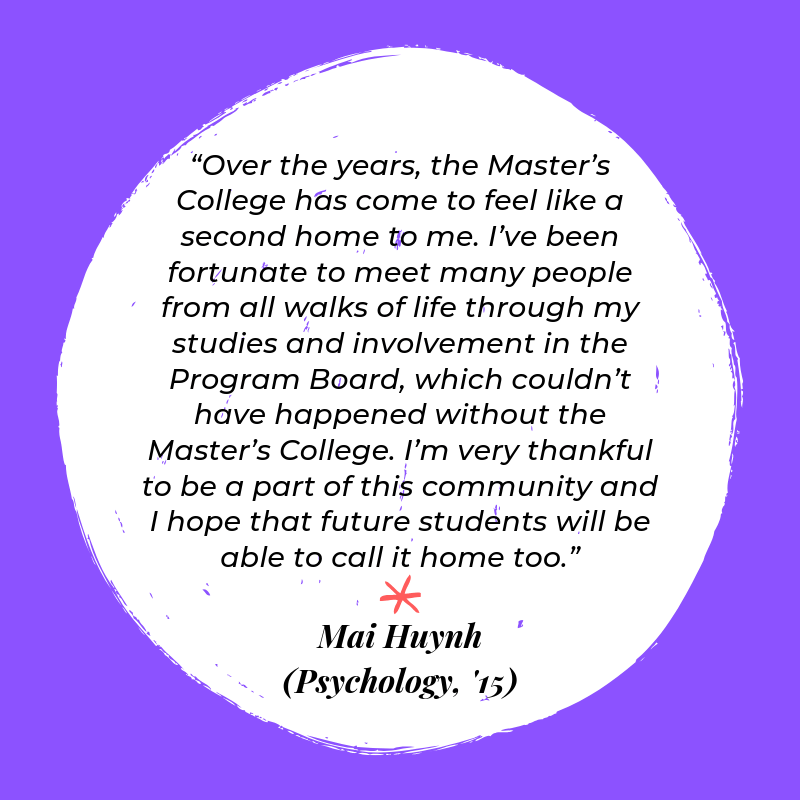 “Over the years, the Master’s College has come to feel like a second home to me. I’ve been fortunate to meet many people from all walks of life through my studies and involvement in the Program Board, which couldn’t have happened without the Master’s College. I’m very thankful to be a part of this community and I hope that future students will be able to call it home too.” - Mai Huynh (Psychology, '15)