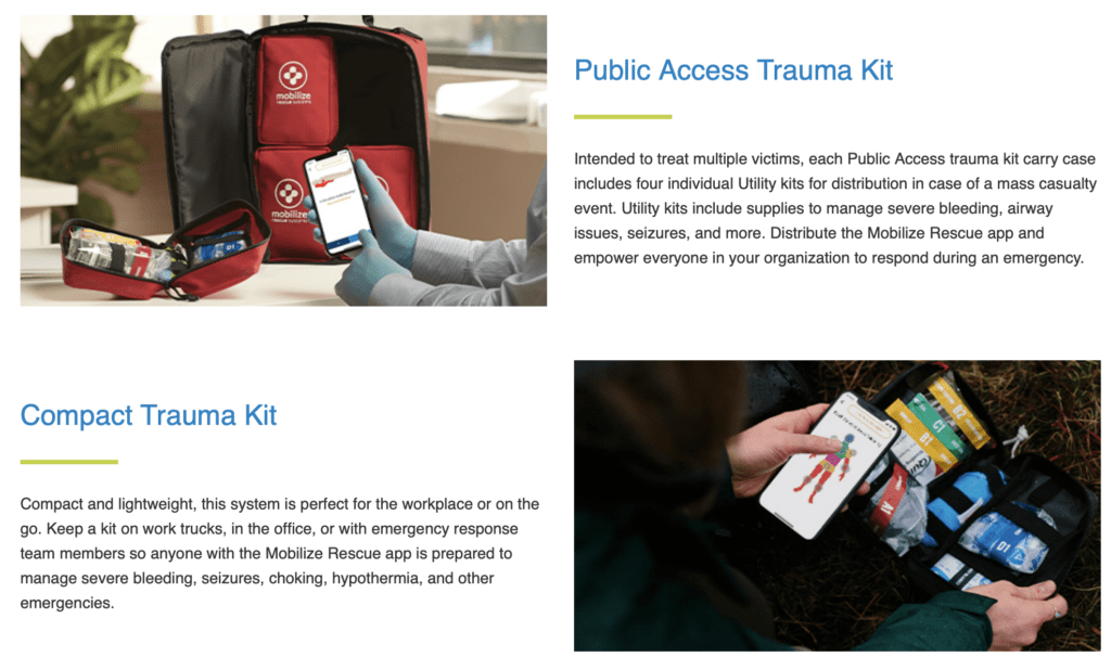 Public Access Rescue System Public Access Trauma Kit Intended to treat multiple victims, each Public Access trauma kit carry case includes four individual Utility kits for distribution in case of a mass casualty event. Utility kits include supplies to manage severe bleeding, airway issues, seizures, and more. Distribute the Mobilize Rescue app and empower everyone in your organization to respond during an emergency.  Compact Rescue System Compact Trauma Kit Compact and lightweight, this system is perfect for the workplace or on the go. Keep a kit on work trucks, in the office, or with emergency response team members so anyone with the Mobilize Rescue app is prepared to manage severe bleeding, seizures, choking, hypothermia, and other emergencies.