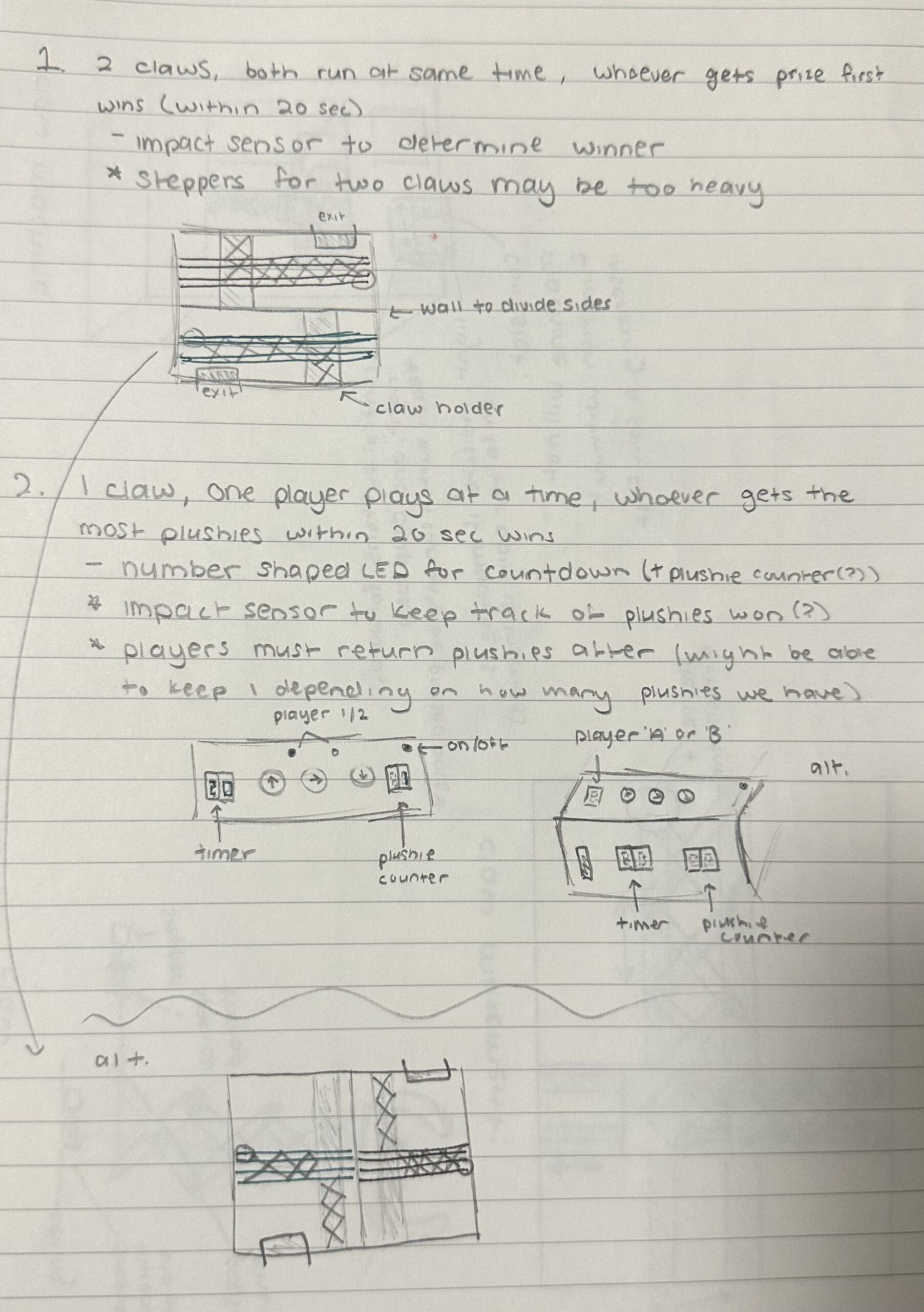 This sketch the two new ideas that will allow two players to play simultaneously. First idea show a wall that divides the claw machine and will have two claws running at the same time. In this idea, whoever get prize first wins. Second idea show one claw and there will be a timer and plushie counter. In this idea, whoever gets the most plushies within 20 seconds will win.